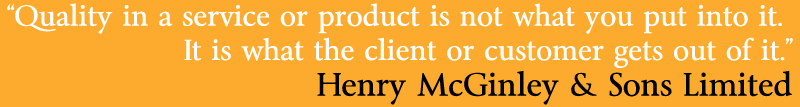 "Quality in a service or product is not what you put into it.  It is what the client or customer gets out of it". Henry McGinley & Sons Limited